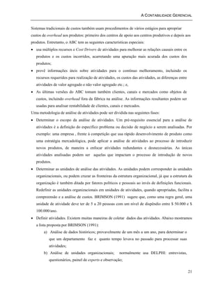 A CONTABILIDADE GERENCIAL 
Sistemas tradicionais de custos também usam procedimentos de vários estágios para apropriar 
custos de overhead aos produtos: primeiro dos centros de apoio aos centros produtivos e depois aos 
produtos. Entretanto, o ABC tem as seguintes características especiais: 
• usa múltiplos recursos e Cost Drivers de atividades para melhorar as relações causais entre os 
produtos e os custos incorridos, acarretando uma apuração mais acurada dos custos dos 
produtos; 
• provê informações úteis sobre atividades para o contínuo melhoramento, incluindo os 
recursos requeridos para realização de atividades, os custos das atividades, as diferenças entre 
atividades de valor agregado e não valor agregado etc.; e, 
• As últimas versões do ABC tomam também clientes, canais e mercados como objetos de 
custos, incluindo overhead fora da fábrica na análise. As informações resultantes podem ser 
usadas para analisar rentabilidade de clientes, canais e mercados. 
Uma metodologia de análise de atividades pode ser dividida nas seguintes fases: 
• Determinar o escopo da análise de atividades. Um pré-requisito essencial para a análise de 
atividades é a definição do específico problema ou decisão de negócio a serem analisadas. Por 
exemplo: uma empresa , frente à competição que usa rápido desenvolvimento de produto como 
uma estratégia mercadológica, pode aplicar a análise de atividades ao processo de introduzir 
novos produtos, de maneira a enfocar atividades redundantes e desnecessárias. As únicas 
atividades analisadas podem ser aquelas que impactam o processo de introdução de novos 
produtos. 
• Determinar as unidades de análise das atividades. As unidades podem corresponder às unidades 
organizacionais, ou podem cruzar as fronteiras da estrutura organizacional, já que a estrutura da 
organização é também ditada por fatores políticos e pessoais ao invés de definições funcionais. 
Redefinir as unidades organizacionais em unidades de atividades, quando apropriadas, facilita a 
compreensão e a análise de custos. BRIMSON (1991) sugere que, como uma regra geral, uma 
unidade de atividade deve ter de 5 a 20 pessoas com um nível de dispêndio entre $ 50.000 e $ 
100.000/ano. 
• Definir atividades. Existem muitas maneiras de coletar dados das atividades. Abaixo mostramos 
a lista proposta por BRIMSON (1991): 
21 
a) Análise de dados históricos; provavelmente de um mês a um ano, para determinar o 
que um departamento faz e quanto tempo levava no passado para processar suas 
atividades; 
b) Análise de unidades organizacionais; normalmente usa DELPHI: entrevistas, 
questionários, painel de experts e observação; 
 