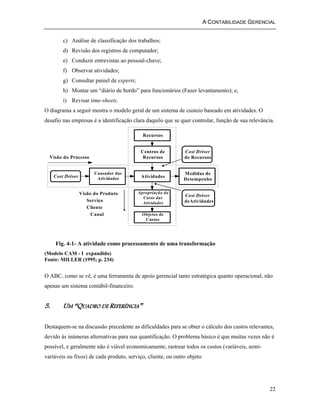 A CONTABILIDADE GERENCIAL 
22 
c) Análise de classificação dos trabalhos; 
d) Revisão dos registros de computador; 
e) Conduzir entrevistas ao pessoal-chave; 
f) Observar atividades; 
g) Consultar painel de experts; 
h) Montar um “diário de bordo” para funcionários (Fazer levantamento); e, 
i) Revisar time-sheets. 
O diagrama a seguir mostra o modelo geral de um sistema de custeio baseado em atividades. O 
desafio nas empresas é a identificação clara daquilo que se quer controlar, função de sua relevância. 
Recursos 
Centros de 
Recursos 
Atividades 
Apropriação do 
Custo das 
Atividades 
Objetos de 
Custos 
Medidas de 
Desempenho 
Causador das 
Cost Driver Atividades 
Cost Driver 
de Recursos 
Cost Driver 
deAtividades 
Visão do Processo 
Visão do Produto 
Serviço 
Cliente 
Canal 
Fig. 4-1- A atividade como processamento de uma transformação 
(Modelo CAM - I expandido) 
Fonte: MILLER (1995; p. 234) 
O ABC, como se vê, é uma ferramenta de apoio gerencial tanto estratégica quanto operacional, não 
apenas um sistema contábil-financeiro. 
5. UM “QUADRO DE REFERÊNCIA” 
Destaquem-se na discussão precedente as dificuldades para se obter o cálculo dos custos relevantes, 
devido às inúmeras alternativas para sua quantificação. O problema básico é que muitas vezes não é 
possível, e geralmente não é viável economicamente, rastrear todos os custos (variáveis, semi-variáveis 
ou fixos) de cada produto, serviço, cliente, ou outro objeto. 
 