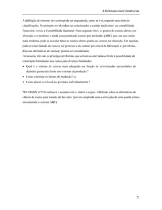 A CONTABILIDADE GERENCIAL 
A definição de sistemas de custeio pode ser enquadrada, como se viu, segundo uma série de 
classificações. No primeiro nível podem ser selecionados o custeio tradicional ou contabilidade 
financeira, versus a Contabilidade Gerencial. Num segundo nível, os planos do custeio direto, por 
absorção, e o moderno e ainda pouco praticado custeio por atividades (ABC) que, em sua versão 
mais moderna, pode se associar tanto ao custeio direto quanto ao custeio por absorção. Em seguida, 
pode-se estar falando do custeio por processo e do custeio por ordem de fabricação e, por último, 
diversas alternativas de medição podem ser consideradas. 
Em resumo, três são os principais problemas que cercam as alternativas frente à possibilidade de 
construção/formatação dos custos para diversas finalidades: 
• Qual é o sistema de custeio mais adequado em função de determinadas necessidades de 
decisões gerenciais frente aos sistemas de produção ? 
• Como valorizar os fatores de produção?; e, 
• Como alocar overhead aos produtos individualmente ? 
PETERSON (1979) esclarece o assunto com a matriz a seguir, refletindo sobre as alternativas de 
cálculo de custos para tomada de decisões: (por nós ampliada com a utilização de uma quarta coluna 
introduzindo o sistema ABC): 
23 
 