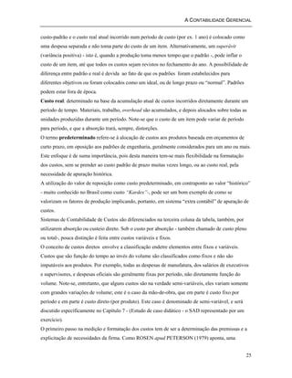 A CONTABILIDADE GERENCIAL 
custo-padrão e o custo real atual incorrido num período de custo (por ex. 1 ano) é colocado como 
uma despesa separada e não toma parte do custo de um item. Alternativamente, um superávit 
(variância positiva) - isto é, quando a produção toma menos tempo que o padrão -, pode inflar o 
custo de um item, até que todos os custos sejam revistos no fechamento do ano. A possibilidade de 
diferença entre padrão e real é devida ao fato de que os padrões foram estabelecidos para 
diferentes objetivos ou foram colocados como um ideal, ou de longo prazo ou “normal”. Padrões 
podem estar fora de época. 
Custo real: determinado na base da acumulação atual de custos incorridos diretamente durante um 
período de tempo. Materiais, trabalho, overhead são acumulados, e depois alocados sobre todas as 
unidades produzidas durante um período. Note-se que o custo de um item pode variar de período 
para período, e que a absorção trará, sempre, distorções. 
O termo predeterminado refere-se à alocação de custos aos produtos baseada em orçamentos de 
curto prazo, em oposição aos padrões de engenharia, geralmente considerados para um ano ou mais. 
Este enfoque é de suma importância, pois desta maneira tem-se mais flexibilidade na formatação 
dos custos, sem se prender ao custo padrão de prazo muitas vezes longo, ou ao custo real, pela 
necessidade de apuração histórica. 
A utilização do valor de reposição como custo predeterminado, em contraponto ao valor “histórico” 
- muito conhecido no Brasil como custo “Kardex”-, pode ser um bom exemplo de como se 
valorizam os fatores de produção implicando, portanto, em sistema “extra contábil” de apuração de 
custos. 
Sistemas de Contabilidade de Custos são diferenciados na terceira coluna da tabela, também, por 
utilizarem absorção ou custeio direto. Sob o custo por absorção - também chamado de custo pleno 
ou total-, pouca distinção é feita entre custos variáveis e fixos. 
O conceito de custos diretos envolve a classificação endetre elementos entre fixos e variáveis. 
Custos que são função do tempo ao invés do volume são classificados como fixos e não são 
imputáveis aos produtos. Por exemplo, todas as despesas de manufatura, dos salários de executivos 
e supervisores, e despesas oficiais são geralmente fixas por período, não diretamente função do 
volume. Note-se, entretanto, que alguns custos são na verdade semi-variáveis, eles variam somente 
com grandes variações de volume; este é o caso da mão-de-obra, que em parte é custo fixo por 
período e em parte é custo direto (por produto). Este caso é denominado de semi-variável, e será 
discutido específicamente no Capítulo 7 - (Estudo de caso didático - o SAD representado por um 
exercício). 
O primeiro passo na medição e formatação dos custos tem de ser a determinação das premissas e a 
explicitação de necessidades da firma. Como ROSEN apud PETERSON (1979) aponta, uma 
25 
 