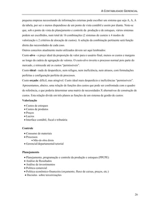 A CONTABILIDADE GERENCIAL 
pequena empresa necessitando de informações externas pode escolher um sistema que seja A, A, A 
da tabela, por ser o menos dispendioso de um ponto de vista contábil e assim por diante. Note-se 
que, sob o ponto de vista do planejamento e controle da produção e de estoques, vários sistemas 
podem ser escolhidos, num total de 16 combinações (2 sistemas de custeio x 4 modos de 
valorização x 2 critérios de alocação de custos). A seleção da combinação pertinente será função 
direta das necessidades de cada caso. 
Outros conceitos atualmente muito utilizados devem ser aqui lembrados: 
Custo-alvo - o preço ideal da proposição de valor para o usuário final, menos os custos e margens 
ao longo da cadeia de agregação de valores. O custo-alvo inverte o processo normal pois parte do 
mercado, e retrocede até os custos “permissíveis”. 
Custo-ideal - nada de desperdício, nem refugos, nem ineficiência, nem atrasos, com formulações 
perfeitas e configuração perfeita de processos. 
Custo orçado: difícil, mas atingível. Custo ideal mais desperdício e ineficiências “permissíveis”. 
Apresentamos, abaixo, uma relação de funções dos custos que pode ser confrontada com o quadro 
de referência, e que poderia determinar uma matriz de necessidades X alternativas de construção de 
custos. Esta relação divide em três planos as funções de um sistema de gestão de custos: 
Valorização 
• Custos de estoques 
• Custos de produtos 
• Preços 
• Lucros 
• Interface contábil, fiscal e tributária 
26 
Controle 
• Consumo de materiais 
• Processos 
• Mão-de-obra direta 
• Gerencial/departamental/setorial 
Planejamento 
• Planejamento, programação e controle da produção e estoques (PPCPE) 
• Análise de Resultados 
• Análise de investimentos 
• Política comercial 
• Política econômico-financeira (orçamento, fluxo de caixas, preços, etc.) 
• Decisões sobre terceirizações 
 
