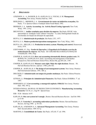 A CONTABILIDADE GERENCIAL 
27 
6. BIBLIOGRAFIA 
ATKINSON, A . A.; BANKER, R. D.; KAPLAN, R. S.; YOUNG, S. M. Management 
Accounting. New Jersey: Prentice Hall Inc. 1995. 
BERLINER, C.; BRIMSON, J. A. Gerenciamento de custos em indústrias avançadas, São 
Paulo, T.A. Queiroz Editor e Fundação Salim Farah Maluf, 1992. 
BRIMSON, J. A . Activity Accounting: An Activity Based Costing Approach. New York. 
Wiley. 1991. 214 p. 
BRUNSTEIN, I. Análise econômica para decisões da empresa. São Paulo, EPUSP. Aula 
apresentada na Fundação Carlos Alberto Vanzolini - 7a. aula) /Datilografado Estudo de 
encomendas em função da utilização da capacidade. 
BUFFA, E. S. Administração da produção, São Paulo, LTC, 1977. 
BUFFA, E. S . Modern production/operations management. New York, Wiley, 1983. 
BUFFA, E.S. ; MILLER, J. G. Production inventory system: Planning and control, Homewood. 
Irwin, 1979. 
CONTADOR, J.C. Org. Gestão de Operações: A Engenharia de Produção a serviço da 
modernização da empresa. São Paulo. ED. EDGARD BLUCHER & FUNDAÇÃO 
VANZOLINI. 1996. 592p. 
COOPER, R.; KAPLAN, R.S. How cost accounting sistematically distorts product costs. IN: 
BURNS, W.J.; KAPLAN, R.S. (Eds). Accounting and management: Field Studies 
Perspectives. Harvard Business School Press, Boston Ma, pp 204-228, 1.987. 
COOPER, R.; KAPLAN, R.S. Measure costs right: Make the right decisions. Boston. IN: 
Harvard Business Review, sept/oct. 1.988. p.96-103. 
COOPER, R. ; KAPLAN, R. S. The design of cost management systems. New Jersey. Prentice- 
Hall International Editions. 1991. 580 p. 
DRUCKER, P. Administrando em tempos de grandes mudanças. São Paulo. Editora Pioneira. 
1995. 
GITMAN, L.J. Princípios de Administração Financeira. São Paulo. Editora HARBRA. 7a. ed. 
1997. 
HORNGREN, G.T. Cost accounting: a managerial enphasis. Fifth.Ed. New Jersey. Prentice 
Hall. 1982. 997 p. 
INTERNATIONAL JOURNAL OF PRODUCTION ECONOMICS: Manufacturing Accounting 
Research. Vol 36, n.1, Aug 94’. Special Issue 
IOB - TCB - Boletim 16/97. 
KAPLAN, R. One cost system isn’t enough . Boston. Harvard Business Review - Jan/Feb 1988 - 
p. 61-66 
KAPLAN, R. Yesterday’s accounting undermines production. Boston. Harvard Business 
Review. Jul/Aug 1988 - p. 95-101. 
KAPLAN, R.; ATKINSON A. A. Advanced Management Accounting. New Jersey. Prentice 
Hall. Second edition. 1989. 817 p. 
MARTINS, E. Contabilidade de Custos. São Paulo. ATLAS. 5a. ed. 1996. 
 