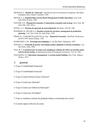A CONTABILIDADE GERENCIAL 
MENEZES, S. Modelos de “mark-up”. Apostila do curso de Economia de Empresas. São Paulo. 
28 
Fundação Carlos Alberto Vanzolini. 1994. 
MILLER, J. A. Implementing Activity Based Management in Daily Operations. New York. 
John Wiley & Sons. 1996. 
NAYLOR, T.H. Managerial economics: Corporations economics and strategy. New York. Mc 
Graw Hill. 1983. 443 p. 
NEVES, A. F. Sistemas de apuração de custo industrial. São Paulo. ATLAS. 1981. 
PETERSON, R.; SILVER, E.A. Decision systems for inventory management & production 
planning. 2. Ed. New York. Ed. John Wiley. 1979. 
PINHO, D. ; VASCONCELLLOS, M.A.S. Orgs. Manual de Economia - São Paulo. Professores 
da FEA-USP. Saraiva/Edusp. 1.992 
RASMUSSEN, U.W. Estratégia mercadológica, 2. ed, São Paulo, Aduaneiras. 1987. 
SANTOS, J.J. Formação de preços: um enfoque prático adaptado à reforma econômica, 1.ed, 
São Paulo, Atlas, 1986. 
TSAI, W.T. A technical note on using work sampling to estimate the effort on activities under 
activity-based costing. In Internationl Journal of Production Economics. Vol. 43. 1996.. 
VOLLMANN, T.E. Operations management: A systems model building. New York. Addison 
Wesley. 1973. 
7. QUESTÕES 
1. O que é Contabilidade Financeira? 
2. O que é Contabilidade Gerencial? 
3. O que é Custeio Direto (Custeio Variável)? 
4. O que é Custeio por Absorção? 
5. O que é Custeio por Ordem de Fabricação? 
6. O que é Custeio por Atividades? 
7. O que os modernos sistemas de produção afetam a estruturação dos custos? 
8. Levantar alguns softwares de custos. 
