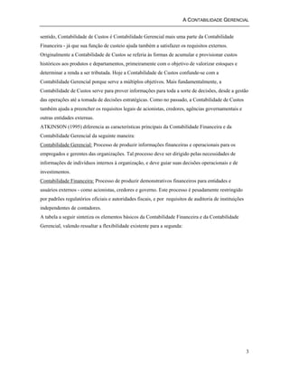 A CONTABILIDADE GERENCIAL 
sentido, Contabilidade de Custos é Contabilidade Gerencial mais uma parte da Contabilidade 
Financeira - já que sua função de custeio ajuda também a satisfazer os requisitos externos. 
Originalmente a Contabilidade de Custos se referia às formas de acumular e provisionar custos 
históricos aos produtos e departamentos, primeiramente com o objetivo de valorizar estoques e 
determinar a renda a ser tributada. Hoje a Contabilidade de Custos confunde-se com a 
Contabilidade Gerencial porque serve a múltiplos objetivos. Mais fundamentalmente, a 
Contabilidade de Custos serve para prover informações para toda a sorte de decisões, desde a gestão 
das operações até a tomada de decisões estratégicas. Como no passado, a Contabilidade de Custos 
também ajuda a preencher os requisitos legais de acionistas, credores, agências governamentais e 
outras entidades externas. 
ATKINSON (1995) diferencia as características principais da Contabilidade Financeira e da 
Contabilidade Gerencial da seguinte maneira: 
Contabilidade Gerencial: Processo de produzir informações financeiras e operacionais para os 
empregados e gerentes das organizações. Tal processo deve ser dirigido pelas necessidades de 
informações de indivíduos internos à organização, e deve guiar suas decisões operacionais e de 
investimentos. 
Contabilidade Financeira: Processo de produzir demonstrativos financeiros para entidades e 
usuários externos - como acionistas, credores e governo. Este processo é pesadamente restringido 
por padrões regulatórios oficiais e autoridades fiscais, e por requisitos de auditoria de instituições 
independentes de contadores. 
A tabela a seguir sintetiza os elementos básicos da Contabilidade Financeira e da Contabilidade 
Gerencial, valendo ressaltar a flexibilidade existente para a segunda: 
3 
 