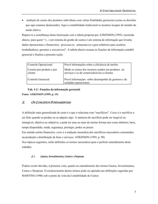 A CONTABILIDADE GERENCIAL 
• medição de custos dos produtos individuais com várias finalidades gerenciais (como as decisões 
que aqui estamos destacando). Aqui a contabilidade tradicional se mostrou incapaz de atender de 
modo efetivo. 
Repare-se a semelhança desta itemização com a tabela proposta por ATKINSON (1995), mostrada 
abaixo, para quem “ (...) um sistema de gestão de custos é um sistema de informação que levanta 
dados operacionais e financeiros, processa-os, armazena-os e gera relatórios para usuários 
(trabalhadores, gerentes e executivos)”. A tabela abaixo resume as funções da informação contábil 
gerencial e finaliza a presente seção. 
5 
Controle Operacional 
Custeio por produto e por 
cliente 
Controle Gerencial 
Provê informações sobre a eficiência de tarefas 
Mede os custos dos recursos usados em produtos ou 
serviços e os de comercializá-los a clientes 
Provê informações sobre desempenho de gestores e de 
unidades operacionais 
Tab. 1-2 - Funções da informação gerencial 
Fonte: ATKINSON (1995; p. 15) 
2. OS CONCEITOS FUNDAMENTAIS: 
A definição mais generalizada de custo é a que o relaciona com “sacrifícios”. Custo é o sacrifício a 
ser feito quando se produz ou se adquire algo. A natureza do sacrifício pode ser tangível ou 
intangível, objetiva ou subjetiva, e pode ter uma ou mais de muitas formas tais como dinheiro, bens, 
tempo dispendido, renda, segurança, prestígio, poder ou prazer. 
Em sentido estrito financeiro, custo é a tradução monetária dos sacrifícios necessários consumidos 
na produção e distribuição de bens e serviços. ATKINSON (1995; p. 90) 
Nos tópicos seguintes, serão definidos os termos necessários para o perfeito entendimento deste 
trabalho. 
2.1. Gastos, Investimentos, Custos e Despesas 
Podem existir dúvidas, à primeira vista, quanto ao entendimento dos termos Gastos, Investimentos, 
Custos e Despesas. O esclarecimento destes termos pode ser apoiado nas definições sugeridas por 
MARTINS (1996) sob o ponto de vista da Contabilidade de Custos: 
 