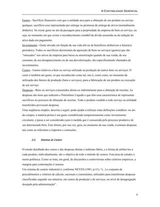 A CONTABILIDADE GERENCIAL 
Gastos - Sacrifício financeiro com que a entidade arca para a obtenção de um produto ou serviço 
qualquer, sacrifício esse representado por entrega ou promessa de entrega de ativos (normalmente 
dinheiro). Só existe gasto no ato da passagem para a propriedade da empresa do bem ou serviço, ou 
seja, no momento em que existe o reconhecimento contábil da dívida assumida ou da redução do 
ativo dado em pagamento. 
Investimento - Gasto ativado em função de sua vida útil ou de benefícios atribuíveis a futuro(s) 
período(s). Todos os sacrifícios decorrentes da aquisição de bens ou serviços (gastos) que são 
“estocados” nos ativos da empresa para baixa ou amortização quando de sua venda, de seu 
consumo, de seu desaparecimento ou de sua desvalorização, são especificamente chamados de 
investimentos. 
Custos - Gastos relativos a bem ou serviço utilizado na produção de outros bens ou serviços. O 
custo é também um gasto, só que reconhecido como tal, isto é, como custo, no momento da 
utilização dos fatores de produção (bens e serviços), para a fabricação de um produto ou execução 
de um serviço. 
Despesas - Bens ou serviços consumidos direta ou indiretamente para a obtenção de receitas. As 
despesas são itens que reduzem o Patrimônio Líquido e que têm essa característica de representar 
sacrifícios no processo de obtenção de receitas. Todo o produto vendido e todo serviço ou utilidade 
transferidos provocam despesas. 
Uma seqüência simples, descrita a seguir, pode ajudar a reforçar estas definições contábeis: no ato 
da compra, a matéria-prima é um gasto contabilizado temporariamente como investimento 
circulante, e passa a ser considerada custo à medida que é consumida pelo processo produtivo de 
um determinado bem. Este último, por sua vez, gera, no momento de sua venda, eventuais despesas 
tais como as referentes a impostos e comissões. 
6 
2.2. Sistemas de Custeio 
O estudo detalhado dos custos e das despesas diretas e indiretas fabris, e a forma de atribuí-los a 
cada produto, individualmente, são o objetivo de todo o método de custeio. Esta área de estudos é 
muito polêmica. Como se trata, em geral, de discussões e controvérsias sobre critérios empíricos, a 
margem para contestações é imensa. 
Um sistema de custeio industrial é, conforme NEVES (1981; p.11), “(...) o conjunto de 
procedimentos e critérios de cálculo, racionais e consistentes, utilizados para transformar despesas 
classificadas segundo sua natureza, em custos de produção e de serviços, no nível de desagregação 
desejado pela administração”. 
 