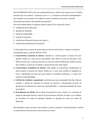 A CONTABILIDADE GERENCIAL 
7 
Para GUERREIRO (1995; p.24), que explicitamente liga os objetivos do sistema com os “modelos 
decisórios dos seus usuários”, sistema de custo é o “(...) Conjunto de elementos interdependentes 
que interagem na consecução de um objetivo comum, coletando, processando e gerando 
informações derivadas do desempenho das operações”. 
Este autor também aponta os seguintes objetivos gerais de um sistema de custeio: 
• avaliação de ativos fabricados; 
• apuração de resultados; 
• análise de rentabilidade; 
• controle de operações; 
• subsídio para formação de preços de vendas; e, 
• subsídio para planejamento de operações. 
A estruturação de um sistema de custeio pode ser feita de várias formas, e obedece às seguintes 
considerações gerais, conforme NEVES (1981): 
a) Características essenciais do sistema: identificam o sistema quanto à natureza do custo 
apurado. Podem ser: custo real ou custo-padrão; custo direto ou custo por absorção; custo 
fabril ou custo total; e custo por processo ou custo por ordem de fabricação. Podemos incluir 
aqui, também, o custeio por atividades, o qual merecerá uma seção à parte. 
b) Características secundárias do sistema: estão ligadas às características fundamentais ou 
dizem respeito à estrutura do sistema. Podem ser: o custo extra contábil ou integrado nos 
livros; a apropriação de custos por taxas horárias ou unidades produzidas; e, o elenco dos 
centros de responsabilidade. 
c) Critérios de avaliação e apropriação: contribuem para uma estruturação bem feita. São por 
exemplo: o método de avaliação de consumo de materiais; a determinação de bases de 
apropriação das despesas aos centros de responsabilidade; e, a apuração ponderada de custos 
aos produtos. 
d) Procedimentos de cálculo: são as rotinas de apuração de custos. Podem ser: a utilização de 
mapas de elaboração manual ou através do processamento eletrônico de dados; ou os modelos 
de formulários de ordens de produção aplicados na apuração de custos por ordem de 
fabricação. 
São abordadas a seguir, de forma a não estender o assunto, e preparar a discussão posterior, somente 
as características essenciais (ítem a) dos sistemas de custeio. 
 