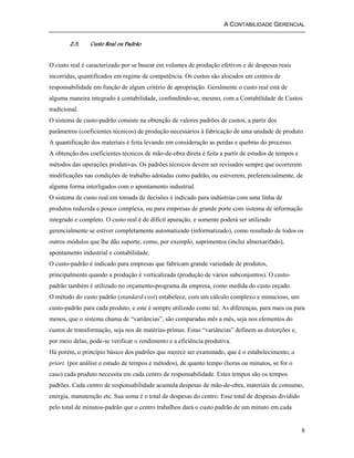 A CONTABILIDADE GERENCIAL 
8 
2.3. Custo Real ou Padrão 
O custo real é caracterizado por se basear em volumes de produção efetivos e de despesas reais 
incorridas, quantificados em regime de competência. Os custos são alocados em centros de 
responsabilidade em função de algum critério de apropriação. Geralmente o custo real está de 
alguma maneira integrado à contabilidade, confundindo-se, mesmo, com a Contabilidade de Custos 
tradicional. 
O sistema de custo-padrão consiste na obtenção de valores padrões de custos, a partir dos 
parâmetros (coeficientes técnicos) de produção necessários à fabricação de uma unidade de produto. 
A quantificação dos materiais é feita levando em consideração as perdas e quebras do processo. 
A obtenção dos coeficientes técnicos de mão-de-obra direta é feita a partir de estudos de tempos e 
métodos das operações produtivas. Os padrões técnicos devem ser revisados sempre que ocorrerem 
modificações nas condições de trabalho adotadas como padrão, ou estiverem, preferencialmente, de 
alguma forma interligados com o apontamento industrial. 
O sistema de custo real em tomada de decisões é indicado para indústrias com uma linha de 
produtos reduzida e pouco complexa, ou para empresas de grande porte com sistema de informação 
integrado e completo. O custo real é de difícil apuração, e somente poderá ser utilizado 
gerencialmente se estiver completamente automatizado (informatizado), como resultado de todos os 
outros módulos que lhe dão suporte, como, por exemplo, suprimentos (inclui almoxarifado), 
apontamento industrial e contabilidade. 
O custo-padrão é indicado para empresas que fabricam grande variedade de produtos, 
principalmente quando a produção é verticalizada (produção de vários subconjuntos). O custo-padrão 
também é utilizado no orçamento-programa da empresa, como medida do custo orçado. 
O método do custo padrão (standard-cost) estabelece, com um cálculo complexo e minucioso, um 
custo-padrão para cada produto, e este é sempre utilizado como tal. As diferenças, para mais ou para 
menos, que o sistema chama de “variâncias”, são comparadas mês a mês, seja nos elementos do 
custos de transformação, seja nos de matérias-primas. Estas “variâncias” definem as distorções e, 
por meio delas, pode-se verificar o rendimento e a eficiência produtiva. 
Há porém, o princípio básico dos padrões que merece ser examinado, que é o estabelecimento, a 
priori (por análise e estudo de tempos e métodos), de quanto tempo (horas ou minutos, se for o 
caso) cada produto necessita em cada centro de responsabilidade. Estes tempos são os tempos 
padrões. Cada centro de responsabilidade acumula despesas de mão-de-obra, materiais de consumo, 
energia, manutenção etc. Sua soma é o total de despesas do centro. Esse total de despesas dividido 
pelo total de minutos-padrão que o centro trabalhou dará o custo padrão de um minuto em cada 
 