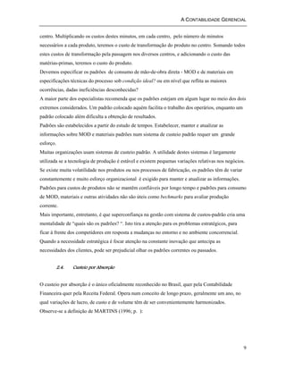 A CONTABILIDADE GERENCIAL 
centro. Multiplicando os custos destes minutos, em cada centro, pelo número de minutos 
necessários a cada produto, teremos o custo de transformação do produto no centro. Somando todos 
estes custos de transformação pela passagem nos diversos centros, e adicionando o custo das 
matérias-primas, teremos o custo do produto. 
Devemos especificar os padrões de consumo de mão-de-obra direta - MOD e de materiais em 
especificações técnicas do processo sob condição ideal? ou em nível que reflita as maiores 
ocorrências, dadas ineficiências desconhecidas? 
A maior parte dos especialistas recomenda que os padrões estejam em algum lugar no meio dos dois 
extremos considerados. Um padrão colocado aquém facilita o trabalho dos operários, enquanto um 
padrão colocado além dificulta a obtenção de resultados. 
Padrões são estabelecidos a partir do estudo de tempos. Estabelecer, manter e atualizar as 
informações sobre MOD e materiais padrões num sistema de custeio padrão requer um grande 
esforço. 
Muitas organizações usam sistemas de custeio padrão. A utilidade destes sistemas é largamente 
utilizada se a tecnologia de produção é estável e existem pequenas variações relativas nos negócios. 
Se existe muita volatilidade nos produtos ou nos processos de fabricação, os padrões têm de variar 
constantemente e muito esforço organizacional é exigido para manter e atualizar as informações. 
Padrões para custos de produtos não se mantêm confiáveis por longo tempo e padrões para consumo 
de MOD, materiais e outras atividades não são úteis como bechmarks para avaliar produção 
corrente. 
Mais importante, entretanto, é que superconfiança na gestão com sistema de custos-padrão cria uma 
mentalidade de “quais são os padrões? “. Isto tira a atenção para os problemas estratégicos, para 
ficar à frente dos competidores em resposta a mudanças no entorno e no ambiente concorrencial. 
Quando a necessidade estratégica é focar atenção na constante inovação que antecipa as 
necessidades dos clientes, pode ser prejudicial olhar os padrões correntes ou passados. 
9 
2.4. Custeio por Absorção 
O custeio por absorção é o único oficialmente reconhecido no Brasil, quer pela Contabilidade 
Financeira quer pela Receita Federal. Opera num conceito de longo prazo, geralmente um ano, no 
qual variações de lucro, de custo e de volume têm de ser convenientemente harmonizados. 
Observe-se a definição de MARTINS (1996; p. ): 
 