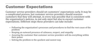 Customer Expectations
Customer service providers should set customers’ expectations early. It may be
a complicated process, but customer service providers should reassure
customers that they will attempt, in every way possible that is consistent with
the organization’s policies, to not only meet but also to exceed customer
expectations. Different steps these providers can take include:
– Following the organization’s processes and procedures to find the root cause of the
problem
– Keeping an outward presence of calmness, respect, and empathy
– Assuring the customer that customer service providers will do everything within
their power
– Solving the problem in the quickest and easiest way
 