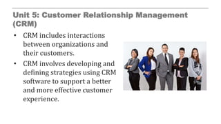 Unit 5: Customer Relationship Management
(CRM)
• CRM includes interactions
between organizations and
their customers.
• CRM involves developing and
defining strategies using CRM
software to support a better
and more effective customer
experience.
 