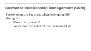 Customer Relationship Management (CRM)
The following are key areas when developing CRM
strategies:
– Who are the customers?
– How can both parties benefit from the relationship?
 
