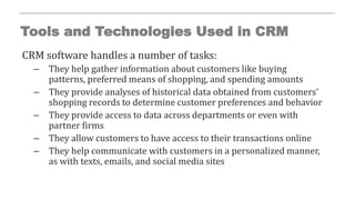 Tools and Technologies Used in CRM
CRM software handles a number of tasks:
– They help gather information about customers like buying
patterns, preferred means of shopping, and spending amounts
– They provide analyses of historical data obtained from customers’
shopping records to determine customer preferences and behavior
– They provide access to data across departments or even with
partner firms
– They allow customers to have access to their transactions online
– They help communicate with customers in a personalized manner,
as with texts, emails, and social media sites
 