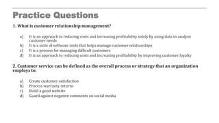 Practice Questions
1. What is customer relationship management?
a) It is an approach to reducing costs and increasing profitability solely by using data to analyze
customer needs
b) It is a suite of software tools that helps manage customer relationships
c) It is a process for managing difficult customers
d) It is an approach to reducing costs and increasing profitability by improving customer loyalty
2. Customer service can be defined as the overall process or strategy that an organization
employs to:
a) Create customer satisfaction
b) Process warranty returns
c) Build a good website
d) Guard against negative comments on social media
 