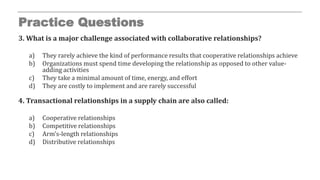 Practice Questions
3. What is a major challenge associated with collaborative relationships?
a) They rarely achieve the kind of performance results that cooperative relationships achieve
b) Organizations must spend time developing the relationship as opposed to other value-
adding activities
c) They take a minimal amount of time, energy, and effort
d) They are costly to implement and are rarely successful
4. Transactional relationships in a supply chain are also called:
a) Cooperative relationships
b) Competitive relationships
c) Arm’s-length relationships
d) Distributive relationships
 