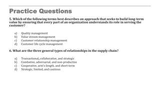 Practice Questions
5. Which of the following terms best describes an approach that seeks to build long-term
value by ensuring that every part of an organization understands its role in serving the
customer?
a) Quality management
b) Value stream management
c) Customer relationship management
d) Customer life cycle management
6. What are the three general types of relationships in the supply chain?
a) Transactional, collaborative, and strategic
b) Combative, adversarial, and non-productive
c) Cooperative, arm’s-length, and short-term
d) Strategic, limited, and cautious
 