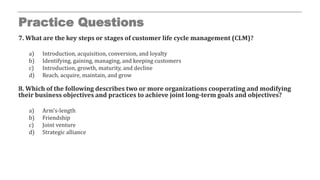 Practice Questions
7. What are the key steps or stages of customer life cycle management (CLM)?
a) Introduction, acquisition, conversion, and loyalty
b) Identifying, gaining, managing, and keeping customers
c) Introduction, growth, maturity, and decline
d) Reach, acquire, maintain, and grow
8. Which of the following describes two or more organizations cooperating and modifying
their business objectives and practices to achieve joint long-term goals and objectives?
a) Arm’s-length
b) Friendship
c) Joint venture
d) Strategic alliance
 