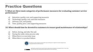 Practice Questions
9. What are three main categories of performance measures for evaluating customer service
performance?
a) Retention, quality, cost, and supporting measures
b) Technology, quality, cost, and time measures
c) Delivery, cost, and quality
d) Time, quality, price, and supporting measures
10. When should time be devoted to customers to ensure good maintenance of relationships?
a) Before, during, and after the sale
b) During the order entry process only
c) When there is a warranty issue
d) When there is a product failure
 