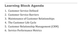 Learning Block Agenda
1. Customer Service Defined
2. Customer Service Barriers
3. Maintenance of Customer Relationships
4. The Customer Life Cycle
5. Customer Relationship Management (CRM)
6. Service Performance Metrics
 