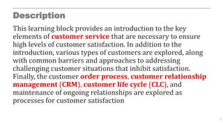 Description
This learning block provides an introduction to the key
elements of customer service that are necessary to ensure
high levels of customer satisfaction. In addition to the
introduction, various types of customers are explored, along
with common barriers and approaches to addressing
challenging customer situations that inhibit satisfaction.
Finally, the customer order process, customer relationship
management (CRM), customer life cycle (CLC), and
maintenance of ongoing relationships are explored as
processes for customer satisfaction
5
 