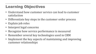 Learning Objectives
• Understand how customer service can lead to customer
satisfaction
• Differentiate key steps in the customer order process
• Explain job roles
• Interpret legal concerns
• Recognize how service performance is measured
• Remember several key technologies used in CRM
• Implement the key aspects of maintaining and improving
customer relationships
 