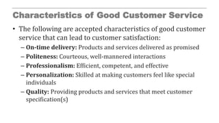 Characteristics of Good Customer Service
• The following are accepted characteristics of good customer
service that can lead to customer satisfaction:
– On-time delivery: Products and services delivered as promised
– Politeness: Courteous, well-mannered interactions
– Professionalism: Efficient, competent, and effective
– Personalization: Skilled at making customers feel like special
individuals
– Quality: Providing products and services that meet customer
specification(s)
 
