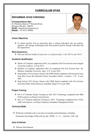 CURRICULUM VITAE
MOHAMMAD AFAQ FAROOQUI
Correspondence Add :
St. Philomina Bakery 9th
Belveder Road ,
Mazgaon Mumbai - 400010
Email : afaquebcaiise@gmail.com
Mobile : +91-99 67 409982
.
Career Objectives.
.
 To obtain position with an association that is seeking individual who can analyze,
organize, and manage challenging tasks that promote growth through individual and
the organization.
Work Experience
 One year and four months of experience as a php developer. ( Jan 2013 to Apr 2014 )
Academic Qualification
 Master of Computer Application (M.C.A) completed with First division from Integral
University Lucknow in Year 2013.
 Bachelor of Computer Application (B.C.A) completed with First division from Dr.
Bhimrao Ambedkar University, Agra , U.P in year 2010 .
 Intermediate (10+2) Science Stream with CBSE Board completed with Second division
from Rani Laxmi Bai Memorial Senior Secondary School , Lucknow , U.P in year
2007.
 High School (10th
) Science Stream with CBSE Board completed with First division
from Hira Public School Hanswar Ambedkar Nagar U.P in year 2005.
Project Training
 B.C.A 6th
Semester Project Training on ASP .NET Technology completed from IBM
CEIS Lucknow on Project CareerAdvisor.
 M.C.A 6th
Semester Industrial Training on .NET Technology completed from TATA
CMC Ltd Lucknow, on Project Employee Attendance Management Portal.
Technical Skills
 Proficient or familiar with a vast array of concepts and technologies, including:
Elementary knowledge of Php with my Sql , HTML , C , C++ ,Asp.Net , CSS , Sql.
Area of Interest
 Software Development
 