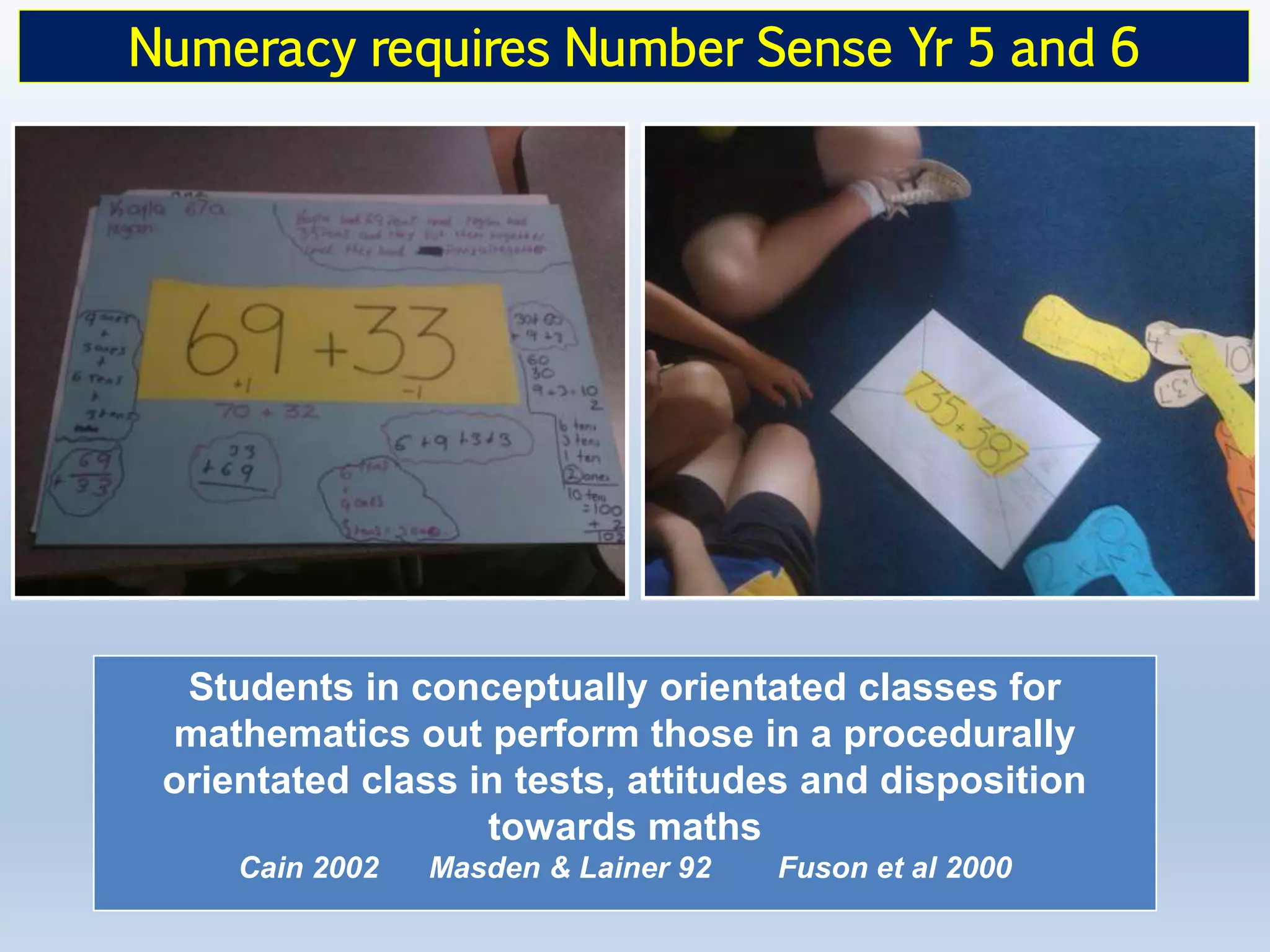 Students in conceptually orientated classes for
mathematics out perform those in a procedurally
orientated class in tests, attitudes and disposition
towards maths
Cain 2002 Masden & Lainer 92 Fuson et al 2000
Numeracy requires Number Sense Yr 5 and 6
 