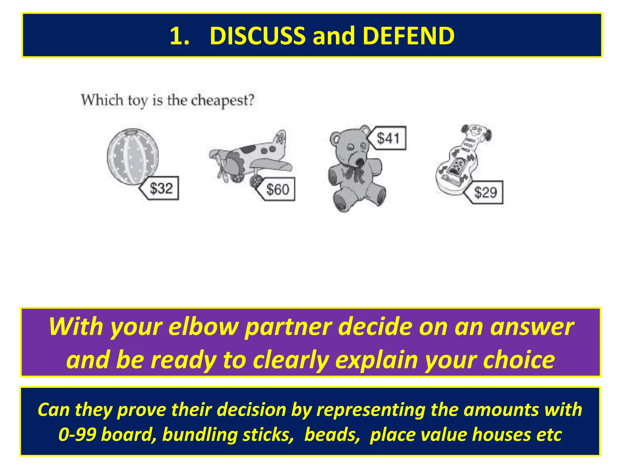 1. DISCUSS and DEFEND
With your elbow partner decide on an answer
and be ready to clearly explain your choice
Can they prove their decision by representing the amounts with
0-99 board, bundling sticks, beads, place value houses etc
 