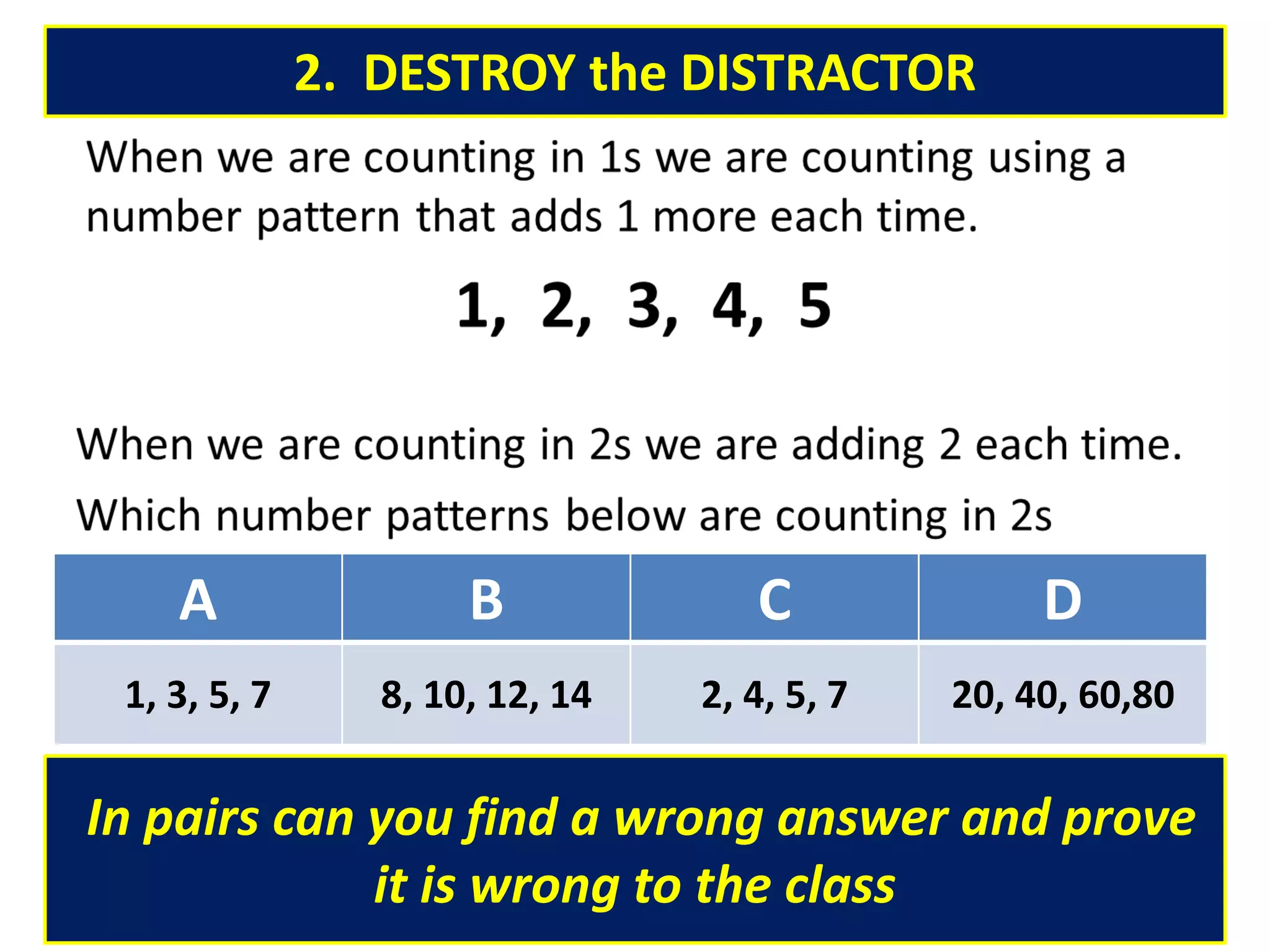 2. DESTROY the DISTRACTOR
In pairs can you find a wrong answer and prove
it is wrong to the class
A B C D
1, 3, 5, 7 8, 10, 12, 14 2, 4, 5, 7 20, 40, 60,80
 