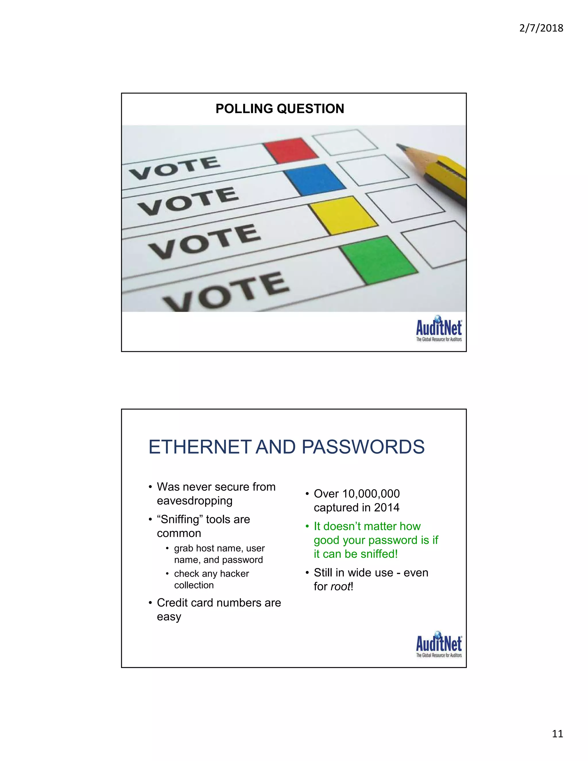 2/7/2018
11
POLLING QUESTION
ETHERNET AND PASSWORDS
• Was never secure from
eavesdropping
• “Sniffing” tools are
common
• grab host name, user
name, and password
• check any hacker
collection
• Credit card numbers are
easy
• Over 10,000,000
captured in 2014
• It doesn’t matter how
good your password is if
it can be sniffed!
• Still in wide use - even
for root!
 