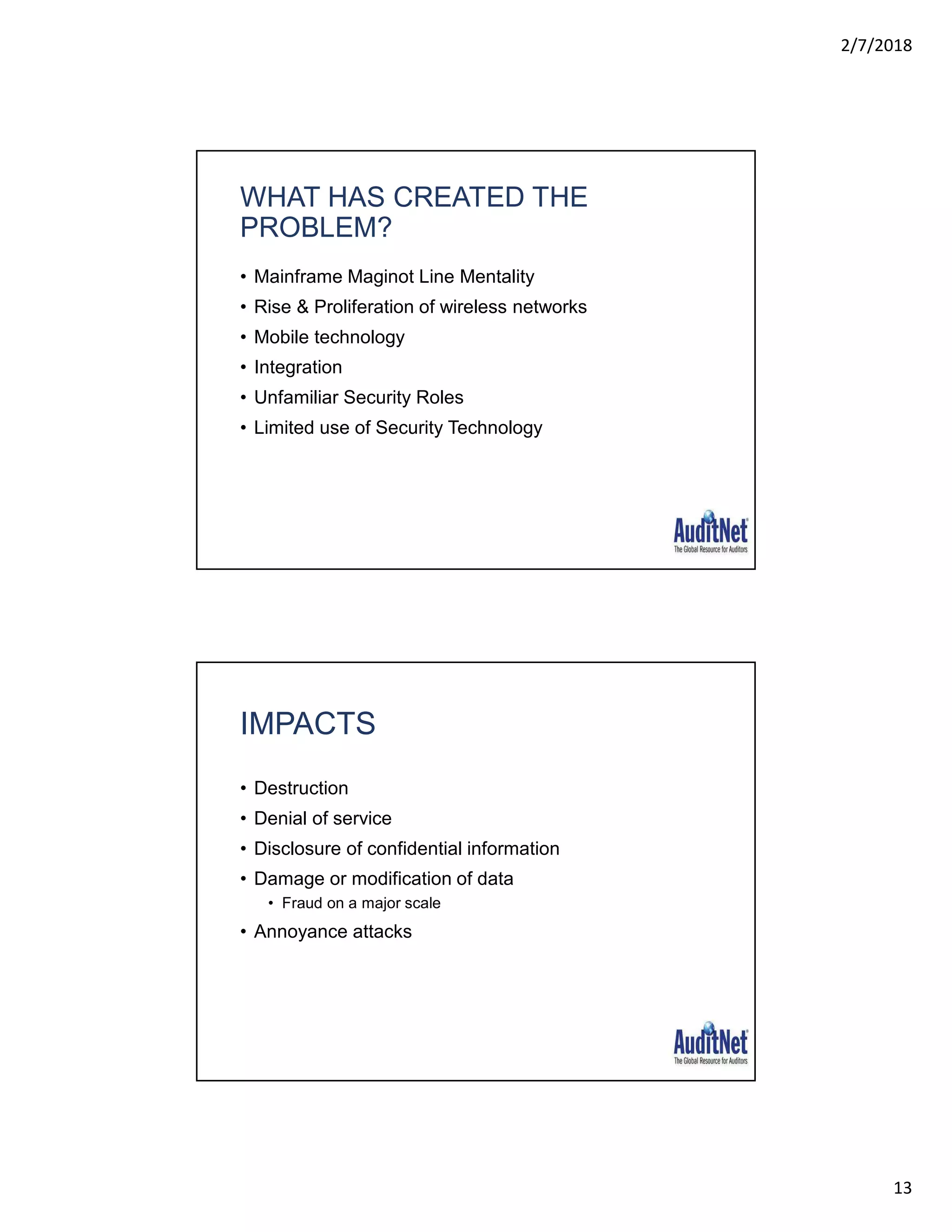 2/7/2018
13
WHAT HAS CREATED THE
PROBLEM?
• Mainframe Maginot Line Mentality
• Rise & Proliferation of wireless networks
• Mobile technology
• Integration
• Unfamiliar Security Roles
• Limited use of Security Technology
IMPACTS
• Destruction
• Denial of service
• Disclosure of confidential information
• Damage or modification of data
• Fraud on a major scale
• Annoyance attacks
 
