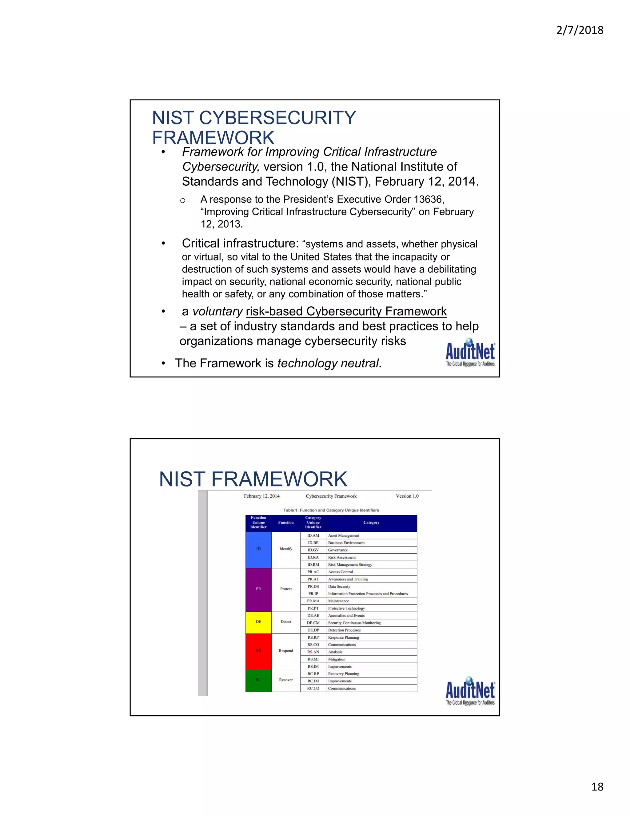 2/7/2018
18
• Framework for Improving Critical Infrastructure
Cybersecurity, version 1.0, the National Institute of
Standards and Technology (NIST), February 12, 2014.
o A response to the President’s Executive Order 13636,
“Improving Critical Infrastructure Cybersecurity” on February
12, 2013.
• Critical infrastructure: “systems and assets, whether physical
or virtual, so vital to the United States that the incapacity or
destruction of such systems and assets would have a debilitating
impact on security, national economic security, national public
health or safety, or any combination of those matters.”
• a voluntary risk-based Cybersecurity Framework
– a set of industry standards and best practices to help
organizations manage cybersecurity risks
• The Framework is technology neutral.
NIST CYBERSECURITY
FRAMEWORK
35
NIST FRAMEWORK
36
 
