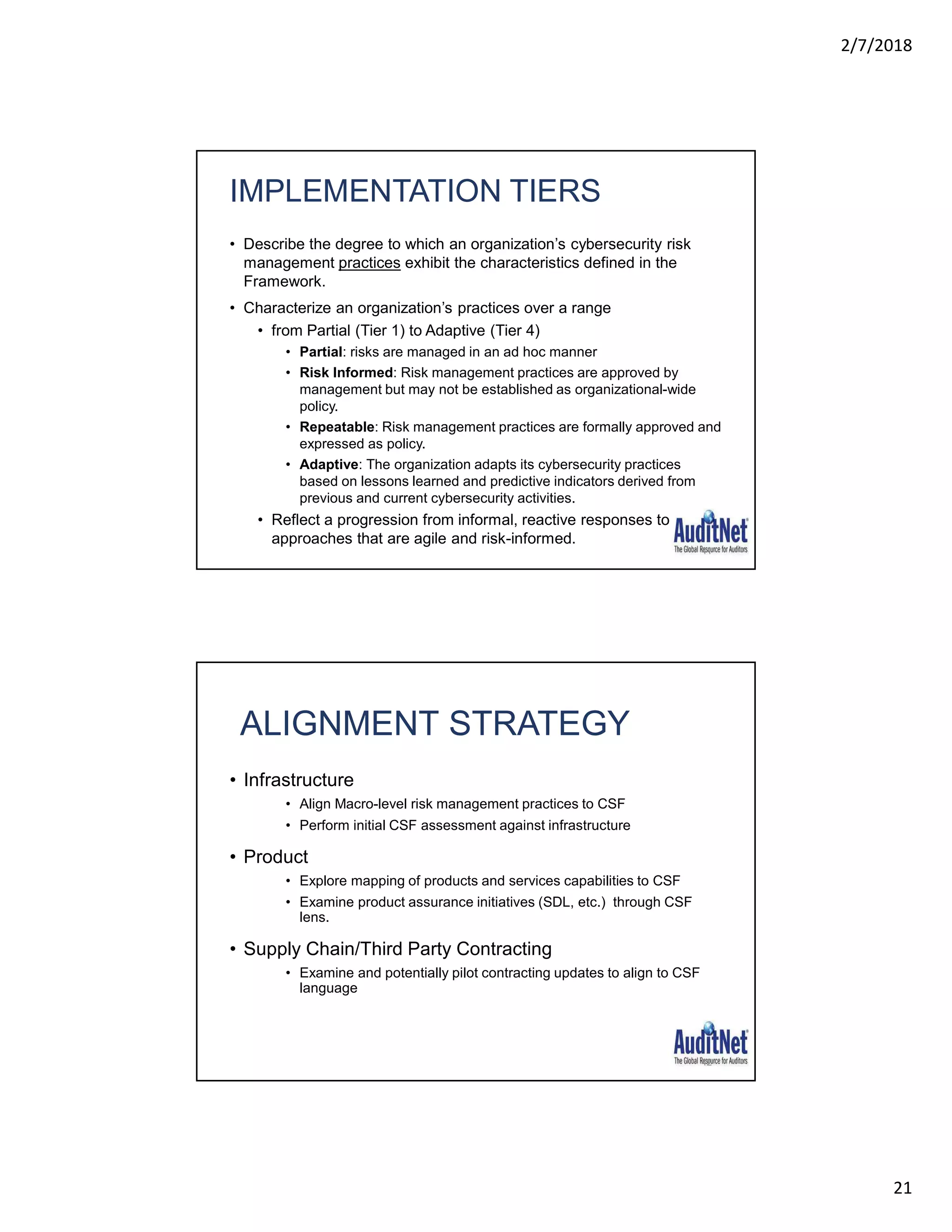 2/7/2018
21
IMPLEMENTATION TIERS
• Describe the degree to which an organization’s cybersecurity risk
management practices exhibit the characteristics defined in the
Framework.
• Characterize an organization’s practices over a range
• from Partial (Tier 1) to Adaptive (Tier 4)
• Partial: risks are managed in an ad hoc manner
• Risk Informed: Risk management practices are approved by
management but may not be established as organizational-wide
policy.
• Repeatable: Risk management practices are formally approved and
expressed as policy.
• Adaptive: The organization adapts its cybersecurity practices
based on lessons learned and predictive indicators derived from
previous and current cybersecurity activities.
• Reflect a progression from informal, reactive responses to
approaches that are agile and risk-informed.
41
ALIGNMENT STRATEGY
• Infrastructure
• Align Macro-level risk management practices to CSF
• Perform initial CSF assessment against infrastructure
• Product
• Explore mapping of products and services capabilities to CSF
• Examine product assurance initiatives (SDL, etc.) through CSF
lens.
• Supply Chain/Third Party Contracting
• Examine and potentially pilot contracting updates to align to CSF
language
42
 