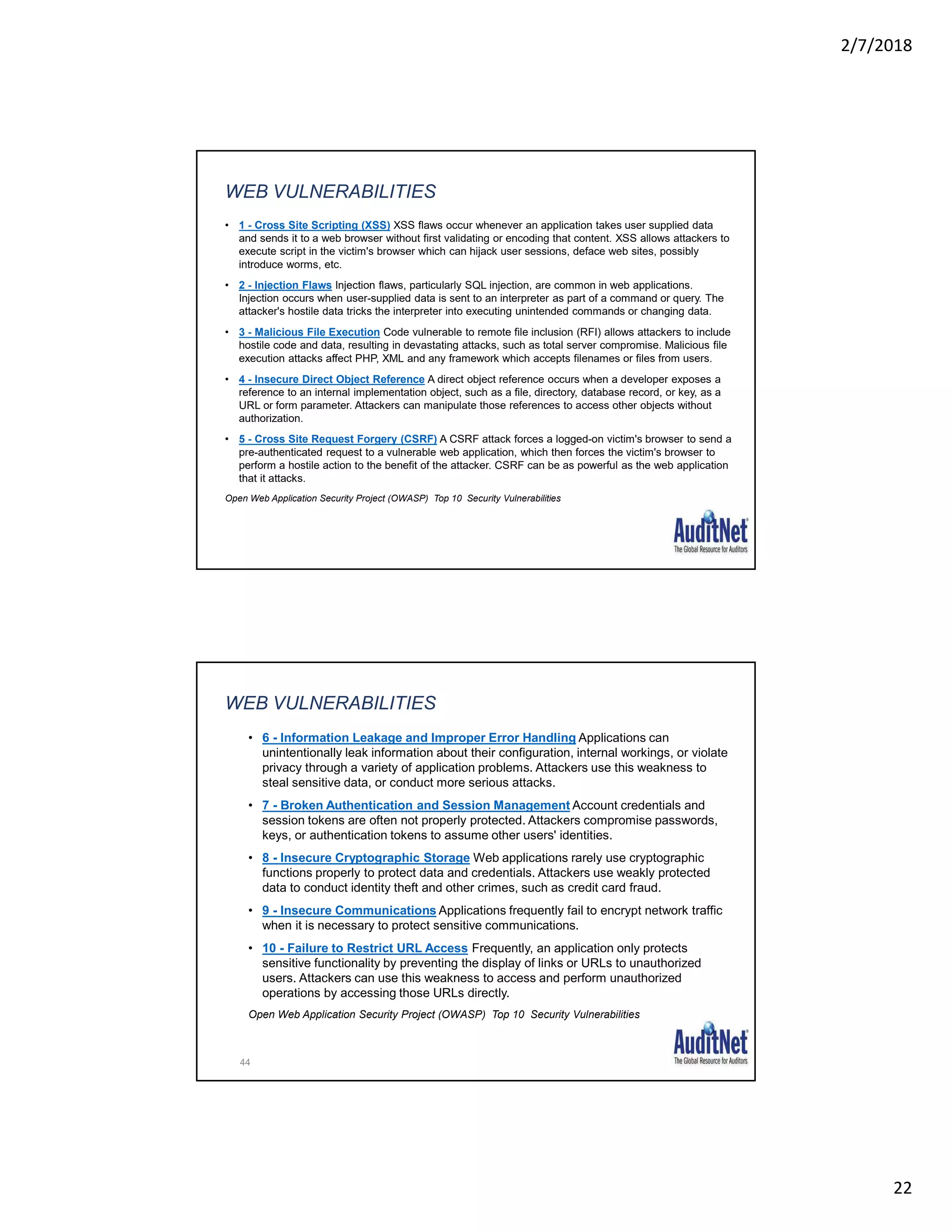 2/7/2018
22
WEB VULNERABILITIES
• 1 - Cross Site Scripting (XSS) XSS flaws occur whenever an application takes user supplied data
and sends it to a web browser without first validating or encoding that content. XSS allows attackers to
execute script in the victim's browser which can hijack user sessions, deface web sites, possibly
introduce worms, etc.
• 2 - Injection Flaws Injection flaws, particularly SQL injection, are common in web applications.
Injection occurs when user-supplied data is sent to an interpreter as part of a command or query. The
attacker's hostile data tricks the interpreter into executing unintended commands or changing data.
• 3 - Malicious File Execution Code vulnerable to remote file inclusion (RFI) allows attackers to include
hostile code and data, resulting in devastating attacks, such as total server compromise. Malicious file
execution attacks affect PHP, XML and any framework which accepts filenames or files from users.
• 4 - Insecure Direct Object Reference A direct object reference occurs when a developer exposes a
reference to an internal implementation object, such as a file, directory, database record, or key, as a
URL or form parameter. Attackers can manipulate those references to access other objects without
authorization.
• 5 - Cross Site Request Forgery (CSRF) A CSRF attack forces a logged-on victim's browser to send a
pre-authenticated request to a vulnerable web application, which then forces the victim's browser to
perform a hostile action to the benefit of the attacker. CSRF can be as powerful as the web application
that it attacks.
Open Web Application Security Project (OWASP) Top 10 Security Vulnerabilities
44
WEB VULNERABILITIES
• 6 - Information Leakage and Improper Error Handling Applications can
unintentionally leak information about their configuration, internal workings, or violate
privacy through a variety of application problems. Attackers use this weakness to
steal sensitive data, or conduct more serious attacks.
• 7 - Broken Authentication and Session Management Account credentials and
session tokens are often not properly protected. Attackers compromise passwords,
keys, or authentication tokens to assume other users' identities.
• 8 - Insecure Cryptographic Storage Web applications rarely use cryptographic
functions properly to protect data and credentials. Attackers use weakly protected
data to conduct identity theft and other crimes, such as credit card fraud.
• 9 - Insecure Communications Applications frequently fail to encrypt network traffic
when it is necessary to protect sensitive communications.
• 10 - Failure to Restrict URL Access Frequently, an application only protects
sensitive functionality by preventing the display of links or URLs to unauthorized
users. Attackers can use this weakness to access and perform unauthorized
operations by accessing those URLs directly.
Open Web Application Security Project (OWASP) Top 10 Security Vulnerabilities
 
