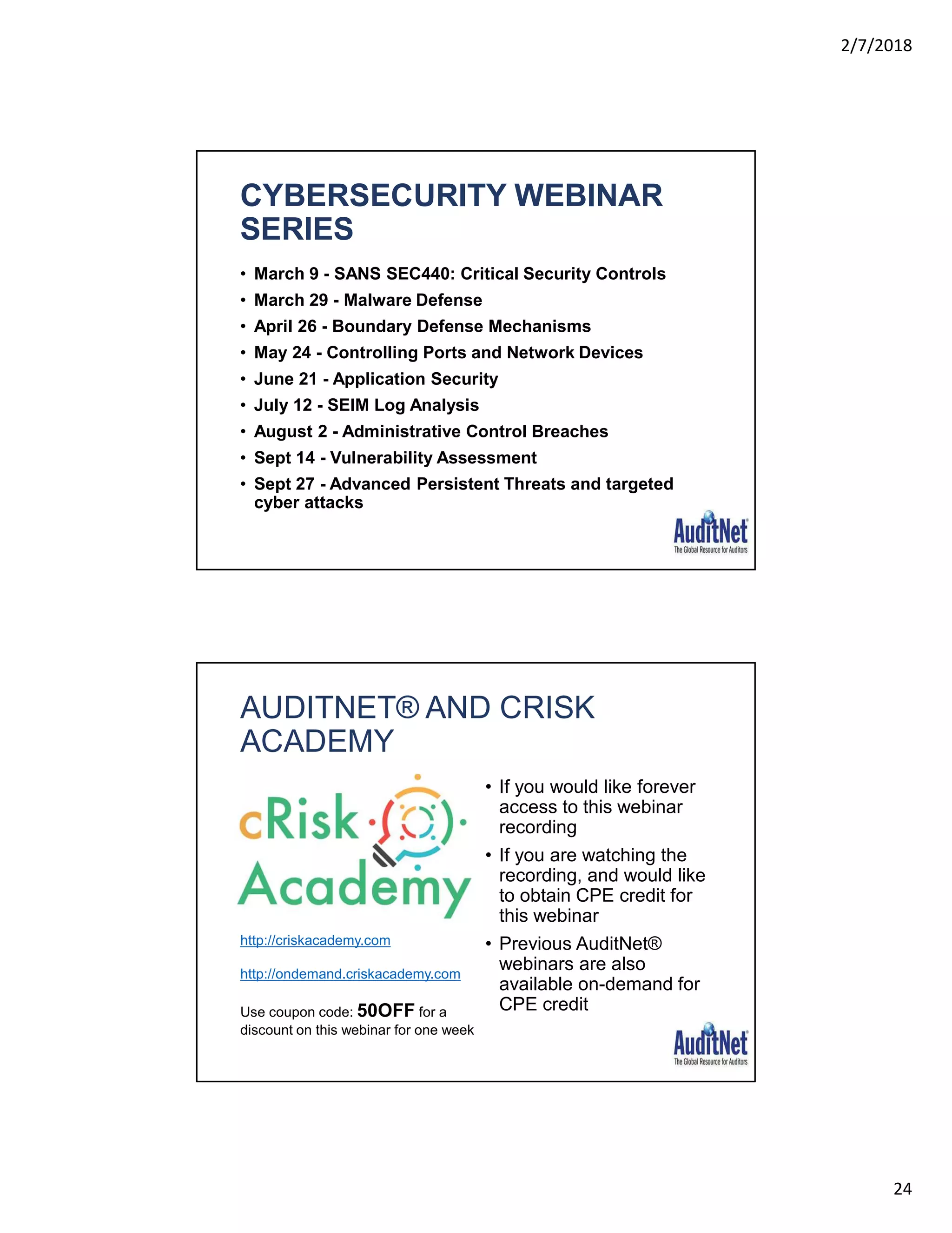 2/7/2018
24
CYBERSECURITY WEBINAR
SERIES
• March 9 - SANS SEC440: Critical Security Controls
• March 29 - Malware Defense
• April 26 - Boundary Defense Mechanisms
• May 24 - Controlling Ports and Network Devices
• June 21 - Application Security
• July 12 - SEIM Log Analysis
• August 2 - Administrative Control Breaches
• Sept 14 - Vulnerability Assessment
• Sept 27 - Advanced Persistent Threats and targeted
cyber attacks
AUDITNET® AND CRISK
ACADEMY
• If you would like forever
access to this webinar
recording
• If you are watching the
recording, and would like
to obtain CPE credit for
this webinar
• Previous AuditNet®
webinars are also
available on-demand for
CPE credit
http://criskacademy.com
http://ondemand.criskacademy.com
Use coupon code: 50OFF for a
discount on this webinar for one week
 