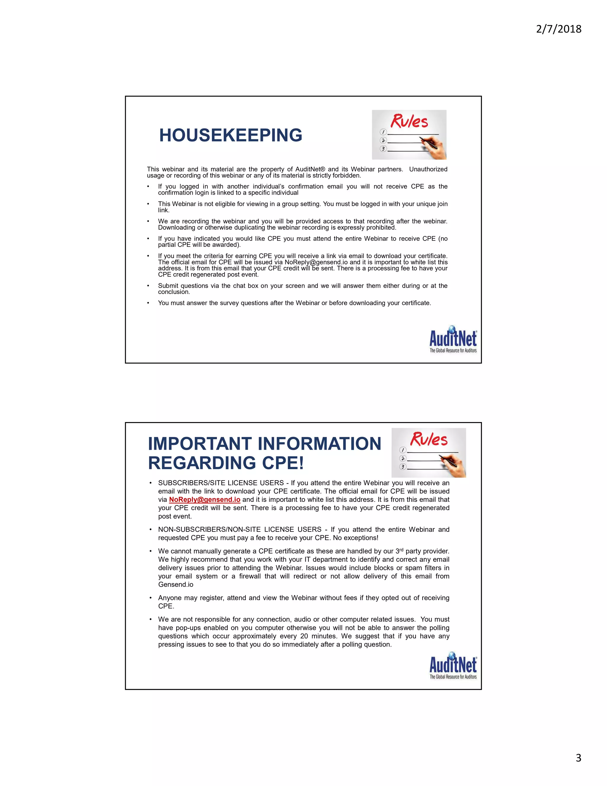 2/7/2018
3
HOUSEKEEPING
This webinar and its material are the property of AuditNet® and its Webinar partners. Unauthorized
usage or recording of this webinar or any of its material is strictly forbidden.
• If you logged in with another individual’s confirmation email you will not receive CPE as the
confirmation login is linked to a specific individual
• This Webinar is not eligible for viewing in a group setting. You must be logged in with your unique join
link.
• We are recording the webinar and you will be provided access to that recording after the webinar.
Downloading or otherwise duplicating the webinar recording is expressly prohibited.
• If you have indicated you would like CPE you must attend the entire Webinar to receive CPE (no
partial CPE will be awarded).
• If you meet the criteria for earning CPE you will receive a link via email to download your certificate.
The official email for CPE will be issued via NoReply@gensend.io and it is important to white list this
address. It is from this email that your CPE credit will be sent. There is a processing fee to have your
CPE credit regenerated post event.
• Submit questions via the chat box on your screen and we will answer them either during or at the
conclusion.
• You must answer the survey questions after the Webinar or before downloading your certificate.
IMPORTANT INFORMATION
REGARDING CPE!
• SUBSCRIBERS/SITE LICENSE USERS - If you attend the entire Webinar you will receive an
email with the link to download your CPE certificate. The official email for CPE will be issued
via NoReply@gensend.io and it is important to white list this address. It is from this email that
your CPE credit will be sent. There is a processing fee to have your CPE credit regenerated
post event.
• NON-SUBSCRIBERS/NON-SITE LICENSE USERS - If you attend the entire Webinar and
requested CPE you must pay a fee to receive your CPE. No exceptions!
• We cannot manually generate a CPE certificate as these are handled by our 3rd party provider.
We highly recommend that you work with your IT department to identify and correct any email
delivery issues prior to attending the Webinar. Issues would include blocks or spam filters in
your email system or a firewall that will redirect or not allow delivery of this email from
Gensend.io
• Anyone may register, attend and view the Webinar without fees if they opted out of receiving
CPE.
• We are not responsible for any connection, audio or other computer related issues. You must
have pop-ups enabled on you computer otherwise you will not be able to answer the polling
questions which occur approximately every 20 minutes. We suggest that if you have any
pressing issues to see to that you do so immediately after a polling question.
 