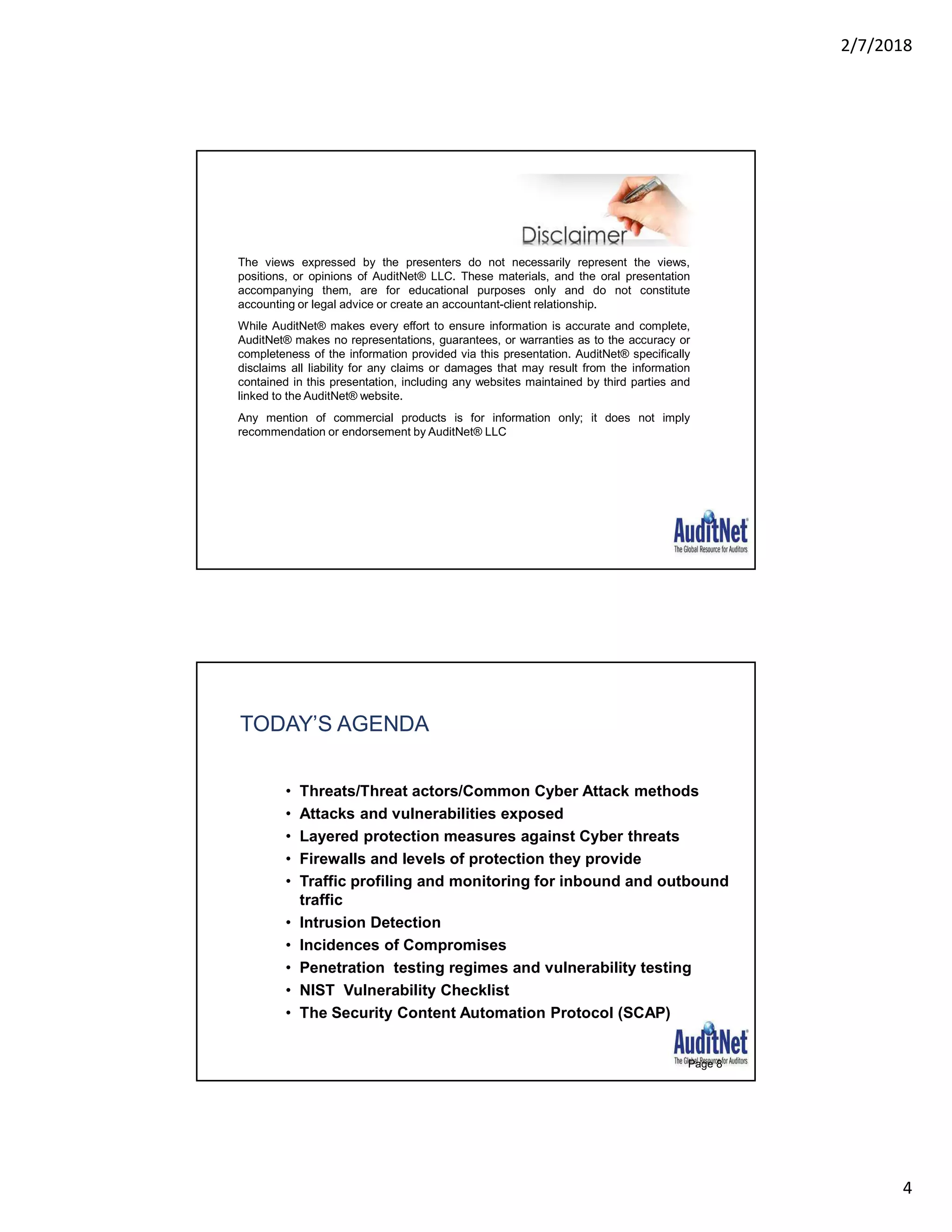2/7/2018
4
The views expressed by the presenters do not necessarily represent the views,
positions, or opinions of AuditNet® LLC. These materials, and the oral presentation
accompanying them, are for educational purposes only and do not constitute
accounting or legal advice or create an accountant-client relationship.
While AuditNet® makes every effort to ensure information is accurate and complete,
AuditNet® makes no representations, guarantees, or warranties as to the accuracy or
completeness of the information provided via this presentation. AuditNet® specifically
disclaims all liability for any claims or damages that may result from the information
contained in this presentation, including any websites maintained by third parties and
linked to the AuditNet® website.
Any mention of commercial products is for information only; it does not imply
recommendation or endorsement by AuditNet® LLC
TODAY’S AGENDA
• Threats/Threat actors/Common Cyber Attack methods
• Attacks and vulnerabilities exposed
• Layered protection measures against Cyber threats
• Firewalls and levels of protection they provide
• Traffic profiling and monitoring for inbound and outbound
traffic
• Intrusion Detection
• Incidences of Compromises
• Penetration testing regimes and vulnerability testing
• NIST Vulnerability Checklist
• The Security Content Automation Protocol (SCAP)
Page 8
 