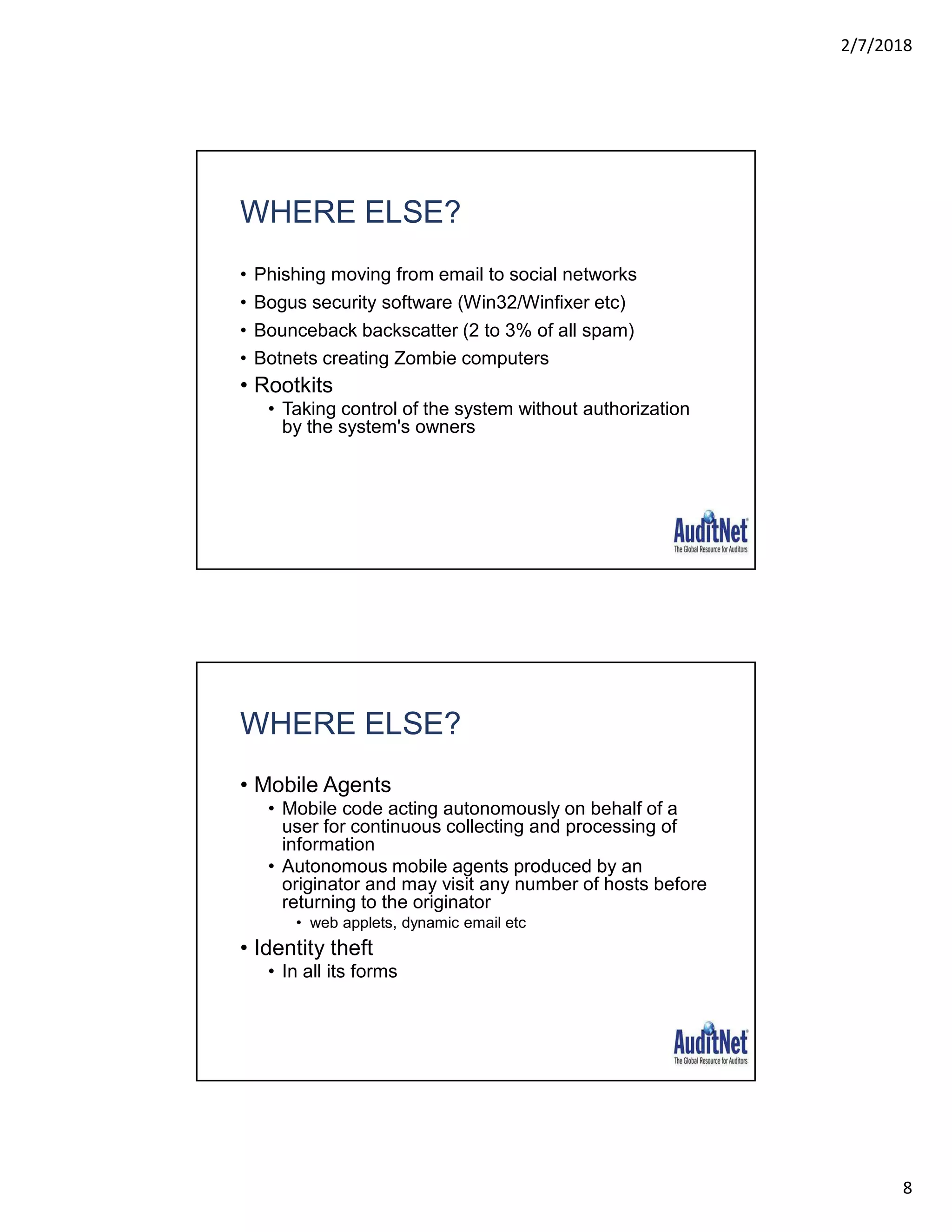 2/7/2018
8
WHERE ELSE?
• Phishing moving from email to social networks
• Bogus security software (Win32/Winfixer etc)
• Bounceback backscatter (2 to 3% of all spam)
• Botnets creating Zombie computers
• Rootkits
• Taking control of the system without authorization
by the system's owners
WHERE ELSE?
• Mobile Agents
• Mobile code acting autonomously on behalf of a
user for continuous collecting and processing of
information
• Autonomous mobile agents produced by an
originator and may visit any number of hosts before
returning to the originator
• web applets, dynamic email etc
• Identity theft
• In all its forms
 