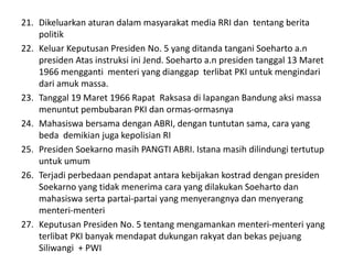 21. Dikeluarkan aturan dalam masyarakat media RRI dan tentang berita
politik
22. Keluar Keputusan Presiden No. 5 yang ditanda tangani Soeharto a.n
presiden Atas instruksi ini Jend. Soeharto a.n presiden tanggal 13 Maret
1966 mengganti menteri yang dianggap terlibat PKI untuk mengindari
dari amuk massa.
23. Tanggal 19 Maret 1966 Rapat Raksasa di lapangan Bandung aksi massa
menuntut pembubaran PKI dan ormas-ormasnya
24. Mahasiswa bersama dengan ABRI, dengan tuntutan sama, cara yang
beda demikian juga kepolisian RI
25. Presiden Soekarno masih PANGTI ABRI. Istana masih dilindungi tertutup
untuk umum
26. Terjadi perbedaan pendapat antara kebijakan kostrad dengan presiden
Soekarno yang tidak menerima cara yang dilakukan Soeharto dan
mahasiswa serta partai-partai yang menyerangnya dan menyerang
menteri-menteri
27. Keputusan Presiden No. 5 tentang mengamankan menteri-menteri yang
terlibat PKI banyak mendapat dukungan rakyat dan bekas pejuang
Siliwangi + PWI
 