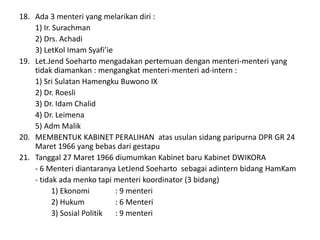18. Ada 3 menteri yang melarikan diri :
1) Ir. Surachman
2) Drs. Achadi
3) LetKol Imam Syafi’ie
19. Let.Jend Soeharto mengadakan pertemuan dengan menteri-menteri yang
tidak diamankan : mengangkat menteri-menteri ad-intern :
1) Sri Sulatan Hamengku Buwono IX
2) Dr. Roesli
3) Dr. Idam Chalid
4) Dr. Leimena
5) Adm Malik
20. MEMBENTUK KABINET PERALIHAN atas usulan sidang paripurna DPR GR 24
Maret 1966 yang bebas dari gestapu
21. Tanggal 27 Maret 1966 diumumkan Kabinet baru Kabinet DWIKORA
- 6 Menteri diantaranya LetJend Soeharto sebagai adintern bidang HamKam
- tidak ada menko tapi menteri koordinator (3 bidang)
1) Ekonomi : 9 menteri
2) Hukum : 6 Menteri
3) Sosial Politik : 9 menteri
 