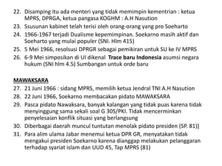 22. Disamping itu ada menteri yang tidak memimpin kementrian : ketua
MPRS, DPRGA, ketua pangasa KOGHM : A.H Nasution
23. Ssusunan kabinet telah terisi oleh orang-orang yang pro Soeharto
24. 1966-1967 terjadi Dualisme kepemimpinan. Soekarno masih aktif dan
Soeharto yang mulai populer (SNI. Hlm 415)
25. 5 Mei 1966, resolsusi DPRGR sebagai pemikiran untuk SU ke IV MPRS
26. 6-9 Mei simposikan di UI dikenal Trace baru Indonesia asumsi negara
hukum (SNI hlm 4.5) Sumbangan untuk orde baru
MAWAKSARA
27. 21 Juni 1966 : sidang MPRS, memilih ketua Jendral TNI A.H Nasution
28. 22 Juni 1966, Soekarno membacakan pidato MAWAKSARA
29. Pasca pidato Nawaksara, banyak kalangan yang tidak puas karena tidak
menyinggung sama sekali soal G 30S/PKI. Tidak mencerminkan
penyelesaian konflik situasi yang berlangsung
30. Diberbagai daerah muncul tuntutan menolak pidato presiden (SP. 81)]
31. Para alim ulama Jabar menemui ketua DPR GR, menyatakan tidak
mengakui presiden Soekarno karena dianggap melakukan pelanggaran
terhadap syariat islam dan UUD 45, Tap MPRS (81)
 