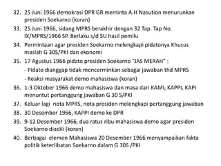 32. 25 Juni 1966 demokrasi DPR GR meminta A.H Nasution menurunkan
presiden Soekarno (koran)
33. 25 Juni 1966, sidang MPRS berakhir dengan 32 Tap. Tap No.
IX/MPRS/1966 SP. Berlaku s/d SU hasil pemilu
34. Permintaan agar presiden Soekarno melengkapi pidatonya Khusus
maslah G 30S/PKI dan ekonomi
35. 17 Agustus 1966 pidato presiden Soekarno “JAS MERAH” :
- Pidato dianggap tidak mencerminkan sebagai jawaban thd MPRS
- Reaksi masyarakat demo mahasiswa (koran)
36. 1-3 Oktober 1966 demo mahasiswa dan masa dari KAMI, KAPPI, KAPI
menuntut pertanggung jawaban G 30 S/PKI
37. Keluar lagi nota MPRS, nota presiden melengkapi pertanggung jawaban
38. 30 Desember 1966, KAPPI demo ke DPR
39. 9-12 Desember 1966, dua ratus ribu mahasiswa demo agar presiden
Soekarno diadili (koran)
40. Berbagai elemen Mahasiswa 20 Desember 1966 menyampaikan fakta
politik keterlibatan Soekarno dalam G 30S /PKI
 