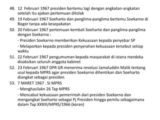 48. 12 Februari 1967 presiden bertemu lagi dengan angkatan-angkatan
setelah itu ajakan pertemuan ditolak
49. 19 Februari 1967 Soeharto dan panglima-panglima bertemu Soekarno di
Bogor tanpa ada kesepakatan
50. 20 Februari 1967 pertemuan kembali Soeharto dan panglima-panglima
dengan Soekarno :
- Presiden Soekarno memberikan Kekuasaan kepada penyebar SP
- Melaporkan kepada presiden penyerahan kekuasaan tersebut setiap
waktu
51. 22 Februari 1967 pengumuman kepada masyarakat di istana merdeka
disaksikan seluruh anggota kabinet
52. 23 Februari 1967 DPR GR menerima revolusi Jamaluddin Malik tentang
usul kepada MPRS agar presiden Soekarno dihentikan dan Soeharto
diangkat sebagai presiden
53. 7 MARET 1967 . SI MPRS
- Menghasilakn 26 Tap MPRS
- Mencabut kekuasaan pemerintah dari presiden Soekarno dan
mengangkat Soeharto sebagai Pj Presiden hingga pemilu sebagaimana
dalam Tap XXXIII/MPRS/1966 (koran)
 