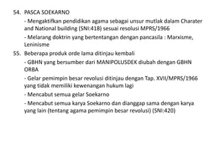 54. PASCA SOEKARNO
- Mengaktifkan pendidikan agama sebagai unsur mutlak dalam Charater
and National building (SNI:418) sesuai resolusi MPRS/1966
- Melarang doktrin yang bertentangan dengan pancasila : Marxisme,
Leninisme
55. Beberapa produk orde lama ditinjau kembali
- GBHN yang bersumber dari MANIPOLUSDEK diubah dengan GBHN
ORBA
- Gelar pemimpin besar revolusi ditinjau dengan Tap. XVII/MPRS/1966
yang tidak memiliki kewenangan hukum lagi
- Mencabut semua gelar Soekarno
- Mencabut semua karya Soekarno dan dianggap sama dengan karya
yang lain (tentang agama pemimpin besar revolusi) (SNI:420)
 