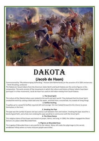 DAKOTA
(Jacob de Haan)
Commissioned by “Muziekvereniging Volharding,” Huissen (the Netherlands) on the occasion of its 50th anniversary
– Henk Hesseling, conductor
The Dakota (or Sioux) Indians from the American states North and South Dakota are the central figures in this
composition. The work consists of five movements in which the culture and history of these Indians have been
portrayed. In a few movements, Jacob de Haan has used an old Indian melody from South Dakota.
1. The Great Spirit
The culture of the Dakota Indians was related to the earth and spirit world. They believed that the Great Spirit
created the earth by casting a black ball onto the water, and that from a second ball, he created all living things.
2. Buffalo Hunting
To gallop up to a powerful buffalo required skill and courage. Yet men looked forward to the chance to prove
themselves in the hunt.
3. Smoking the Pipe
The pipe was the symbol of peace and was used as such between men and nations. Smoking the pipe stood for a
bond of good faith, and a holy man smoking the pipe would be in communion with the Great Spirit.
4. The Ghost Dance
This religious dance of lost hopes was based on prayer, dance, and song. In 1890, the soldiers engaged the Ghost
Dancers at a place called Wounded Knee.
5. Pilgrims at Wounded Knee
The tragedy of Wounded Knee is very painful to the Indians. Many still make the pilgrimage to the sacred,
windblown hilltop where so many innocent people were killed.
 