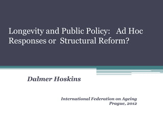 Longevity and Public Policy: Ad Hoc
Responses or Structural Reform?



    Dalmer Hoskins


             International Federation on Ageing
                                   Prague, 2012
 