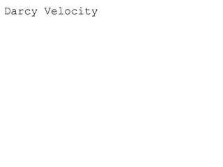 Darcy Velocity
• V is the specific discharge (Darcy velocity).
• (–) indicates that V occurs in the direction of the decreasing
head.
• Specific discharge has units of velocity.
• The specific discharge is a macroscopic concept, and is easily
measured. It should be noted that Darcy’s velocity is different
from the microscopic velocities associated with the actual
paths of individual particles of water as they wind their way
through the grains of sand.
• The microscopic velocities are real, but are probably
impossible to measure.
 