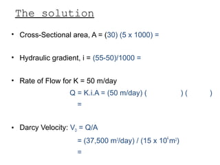 The solution
• Cross-Sectional area, A = (30) (5 x 1000) = 15 x 104
m2
• Hydraulic gradient, i = (55-50)/1000 = 5 x 10-3
• Rate of Flow for K = 50 m/day
Q = K.i.A = (50 m/day) (15 x 104
m2
) (5 x 10-3
)
= 37,500 m3
/day
• Darcy Velocity: VD = Q/A
= (37,500 m3
/day) / (15 x 104
m2
)
= 0.25 m/day
 
