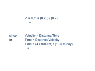 • Seepage Velocity:
Vs = VD/n = (0.25) / (0.2)
= 1.25 m/day (about 4.1 ft/day)
• Time to travel 4 km downstream:
since, Velocity = Distance/Time
or Time = Distance/Velocity
Time = (4 x1000 m) / (1.25 m/day)
= 3200 days or 8.77 years
• This example shows that water moves very slowly
underground.
 